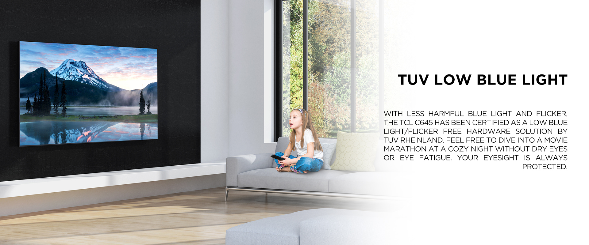 TUV Low Blue Light - With less harmful blue light and flicker, the TCL C645 has been certified as a low blue light/flicker free hardware solution by TUV Rheinland. Feel free to dive into a movie marathon at a cozy night without dry eyes or eye fatigue. Your eyesight is always protected.